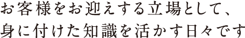 お客様をお迎えする立場として、身に付けた知識を活かす日々です